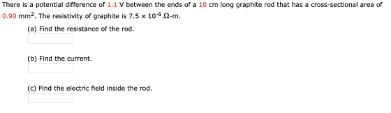 There is a potential difference of 1.1 V between the ends of a 10 cm long graphite rod that has a cross-sectional area of 0.90 mm2. The resistivity of graphite is 7.5 x 10-6 2-m (a) Find the resistance of the rod. (b) Find the current (c) Find the electric field inside the rod