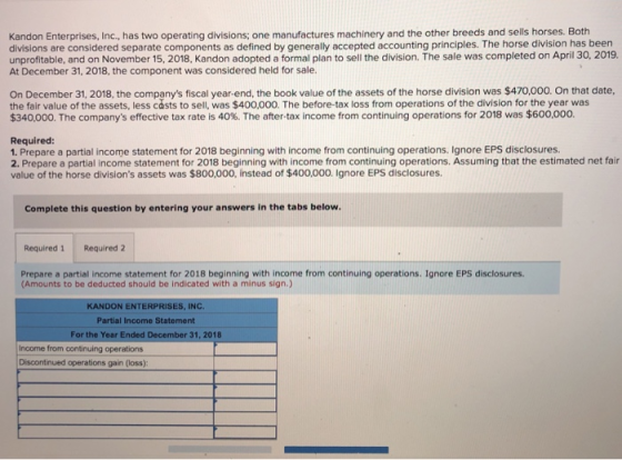 Kandon Enterprises, Inc., has two operating divisions; one manufactures machinery and the other breeds and sells horses. Both divisions are considered separate components as defined by generally accepted accounting principles. The horse division has been unprofitable, and on November 15, 2018, Kandon adopted a formal plan to sell the division. The sale was completed on April 30, 2019. At December 31, 2018, the component was considered held for sale. On December 31, 2018, the companys fiscal year-end, the book value of the assets of the horse division was $470,000. On that date the fair value of the assets, less casts to sell, was $400,000. The before-tax loss from operations of the division for the year was $340,000. The companys effective tax rate is 40%. The after-tax income from continuing operations for 2018 was $600,000. Required: 1. Prepare a partial income statement for 2018 beginning with income from continuing operations. Ignore EPS disclosures. 2. Prepare a partial income statement for 2018 beginning with income from continuing operations. Assuming that the estimated net fair value of the horse divisions assets was $800,000, instead of $400,000. Ignore EPS disclosures Complete this question by entering your answers in the tabs below Required 1 Required 2 Prepare a partial income statement for 2018 beginning with income from continuing operations. Ignore EPS disclosures (Amounts to be deducted should be indicated with a minus sign.) KANDON ENTERPRISES, INC. Partial Income Statement For the Year Ended December 31, 2018 Income from continuing operations Discontinued operations gain (loss):