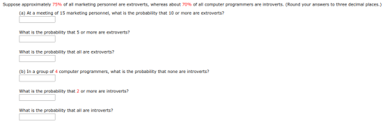 Suppose approximately 75% o a marketing personnel are extroverts, whereas about 70% of all computer programmers are introverts Round your answers three de mal places. (a) At a meeting of 15 marketing personnel, what is the probability that 10 or more are extroverts? What is the probability that 5 or more are extroverts? What is the probability that all are extroverts? (b) In a group of 4 computer programmers, what is the probability that none are introverts? What is the probability that 2 or more are introverts? What is the probability that all are introverts?