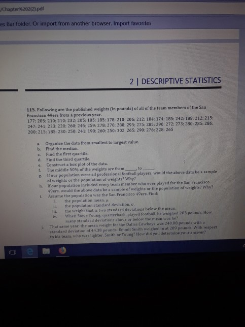 es Bar folder. Or import from another browser. Import favorites 2 | DESCRIPTIVE STATISTICS 115. Following Francisco 49ers from a previous year 177; 205: 210:210: 232: 205: 185: 185: 178: 210: 206: 212: 184 174: 185: 242: 198: 212: 215; 247: 241: 223: 220: 260: 245: 259: 278: 270: 280: 295: 275: 285: 290: 272 273: 280: 285:286 200: 215: 185: 230: 250: 241: 190: 260: 250: 302: 265: 290:276: 228: 265 a. b. c. d. e. f. Organize the data from smallest to largest value. Find the median. Find the first quartile. Find the third quartile. Construet a box plot of the data. The middle 50% of the weights are from- -to- e If our population were all professional football players, would the above data be a sample of welghts or the population of weights? Why? 1f our population included every team member who ever played for the San Francisco h. ers, would the above data be a sample of weights or the population of weights? Why? i. Assume the population was the San Francisco 49ers. Find: i. iL ill. the popalation mean. p. the population standard deviation, o, the weight that is two standard devlations below the mean iv. When Steve Young quarterback played football he weighed 205 pounds. How many standard deviations above or below the mean was he? . That same year the mean weight for the Dallas Cowboys was 240.08 pounds with a standard deviation of 44.38 pounds. Emmit Smith weighed in at 209 posunds. With respect to his team, who was lighter Smith or Young? How did you determine your aniwer?