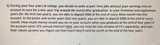 5) During your four years at college, you decide to work at part-time jobs and put your earnings into an account to save for a one-year trip around the world after graduation. In your freshman and sophomore years (for the first two years), you are able to deposit $500 at the end of every three month into this account. In the junior and senior years (last two years). you are able to deposit $500 at the end of every month. How much money would you see in your account when you graduate at the end of four years if the account earns 12% annual interest? Hint: you can treat the two streams of CFs separately, and sum their values up once you figure out how much theyll each be worth at the end of the four years
