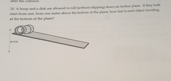 after the collision. 10. A hoop and a disk are allowed to roll (without slipping) down an incline plane. If they both start from rest, from one meter above the bottom of the plane, how fast is each object traveling at the bottom of the plane? h 1m