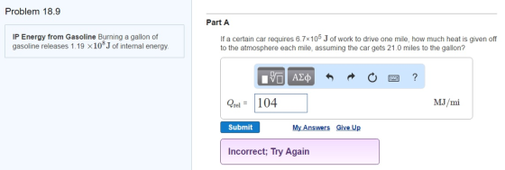 Problem 18.9 IP Energy from Gasoline Burning a gallon of gasoline releases 1.19 x10 of internal energy. Part A If a certain car requires 6.7x10 Jof work to drive one mile, how much heat is given off to the atmosphere each mile, assuming the car gets 21.0 miles to the gallon? rel. 104 MJ/mi My Answers Give Up Submit Incorrect; Try Again