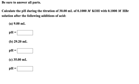 Be sure to answer all parts. Calculate the pH during the titration of 30.00 mL of 0.1000 M KOH with 0.1000 M HBr solution after the following additions of acid: (a) 9.00 mL (b) 29.20 mL (c) 35.00 mL pH =