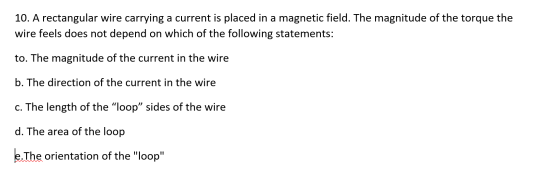 10. A rectangular wire carrying a current is placed in a magnetic field. The magnitude of the torque the wire feels does not