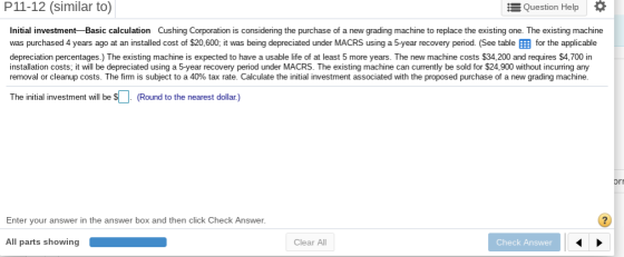 P11-12 (similar to) E Question Help Initial investment-Basic calculation Cushing Corporation is considering the purchase of a new grading machine to replace the existing one. The existing machine was purchased 4 years ago at an installed cost of $20,600, it was being depreciated under MACRS using a 5-year recovery period. (See table for the applicable depreciation percentages.) The existing machine is expected to have a usable life of at least 5 more years. The new machine costs $34,200 and requires $4,700 in installation costs; it will be depreciated using a 5-year recovery period under MACRS. The existing machine can currently be sold for $24,900 without incurring any removal or cleanup costs. The firm is subject to a 40% tax rate. Calculate the initial investment associated with the proposed purchase of a new grading machine. The initial investment will be s(Round to the nearest dollar) or Enter your answer in the answer box and then click Check Answer. All parts showing Clear All Check Answer