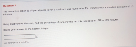 Question 7 The mean time taken by all participants to run a road race was found to be 150 minutes with a standard deviation of 10 minutes. Using Chebyshevs theorem, find the percentage of runners who ran this road race in 120 to 180 minutes. Round your answer to the nearest integer the tolerance is +/-2%