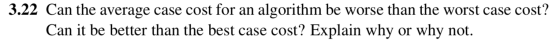 3.22 Can the average case cost for an algorithm be worse than the worst case cost? Can it be better than the best case cost?
