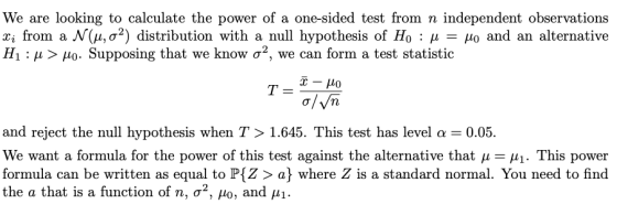 We are looking to calculate the power of a one-sided test from n independent observations from a N(μ, σ2) distribution with a null hypothesis of Ho : μ-μο and an alternative H1 : μ > μο. Supposing that we know σ2, we can form a test statistic o/Vn and reject the null hypothesis when T > 1.645. This test has level α = 0.05. We want a formula for the power of this test against the alternative that μ-A-This power formula can be written as equal to P[Z> a where Z is a standard normal. You need to find the a that is a function of n, σ2, μ0, and μί