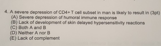 4. A severe depression of CD4+ T cell subset in man is likely to result in (3pt) (A) Severe depression of humoral immune response (B) Lack of development of skin delayed hypersensitivity reactions (C) Both A and B (D) Neither A nor B (E) Lack of complement
