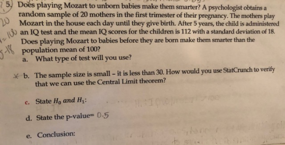 5, Does playing Mozart to unborn babies make them smarter? A psychologist obtains a random sample of 20 mothers in the first trimester of their pregnancy. The mothers play Mozart in the house each day until they give birth. After 5 years, the child is administered an IQ test and the mean IQ scores for the children is 112 with a standard deviation of 18. Does playing Mozart to babies before they are born make them smarter than the population mean of 100? a. What type of test will you use? x b. The sample size is small - it is less than 30. How would you use StatCrunch to verify that we can use the Central Limit theorem? c. State Ho and Hy d. State the p-value 0.5 e. Conclusion:
