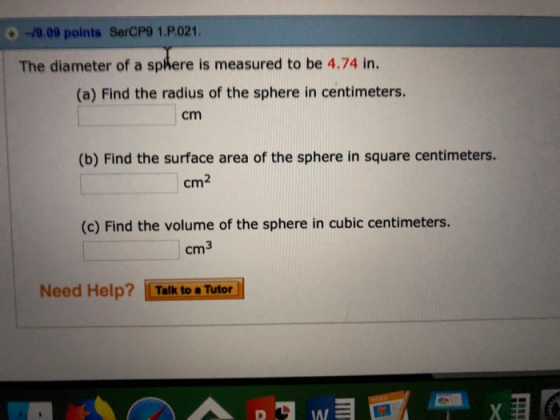 O -9.09 points SerCP9 1.P.021. The diameter of a sphere is measured to be 4.74 in. (a) Find the radius of the sphere in centimeters. cm (b) Find the surface area of the sphere in square centimeters. cm2 (c) Find the volume of the sphere in cubic centimeters. cm3 Need Help? Talk to a Tutor AI