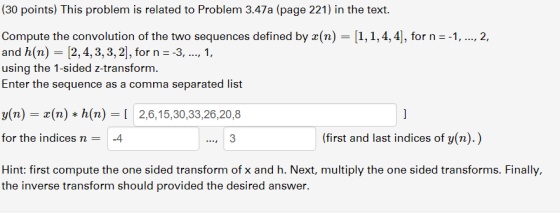 (30 points) This problem is related to Problem 3.47a (page 221) in the text. Compute the convolution of the two sequences defined by r(n) 1,1,4,4], for n --1, ..., 2, and h(n) - [2, 4,3,3,2], for n 3,1 using the 1-sided z-transform. Enter the sequence as a comma separated list y(n)-z(n) *h(n)=[ 2,6,1 5,30,33,26,20,8 for the indices n4 (first and last indices of y(n).) Hint: first compute the one sided transform of x and h. Next, multiply the one sided transforms. Finally, the inverse transform should provided the desired answer