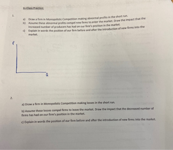 In-Class Practice: a) Draw a firm in Monopolistic Competition makine abnormal profits in the short run. 6) Assume these abnor