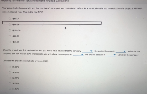 Preparing for Finance- Texas Instruments Financial Calculator II Your group leader has now told you that the risk of the project was understated before. As a result, she tells you to recalculate the projects NPV with an 11% interest rate, what is the new NPV? O -$60.74 O-$109.76 22.97 $71.99 when the project was first evaluated at 9%, you would have advised that the company company. But now with an 11% interest rate, you will advise the company to Y value for the value for the company. the project because it the project because it Calculate the projects internal rate of return (IRR). O 15.08% 0 10.81% 0 12.45% O 10.38% 11.52%
