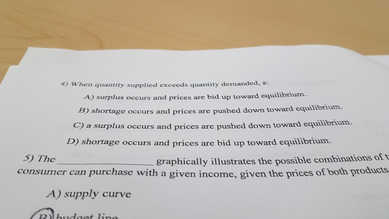4) When quantity supplied exceeds quantity demanded,a A) surplus occurs and prices are bid up toward equilibrium. B) shortage