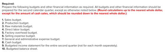Required Prepare the following budgets and other financial information as required. All budgets and other financial information should be prepared for the second calendar quarter, except as otherwise noted below. (Round calculations up to the nearest whole dollar, except for the amount of cash sales, which should be rounded down to the nearest whole dollar.): 1. Sales budget. 2. Production budget. 3. Raw materials budget. 4. Direct labor budget. 5. Factory overhead budget. 6. Selling expense budget. 1. General and administraive expense budget. 8. Cash budget. 9. Budgeted income statement for the entire second quarter (not for each month separately) 10. Budgeted balance sheet.