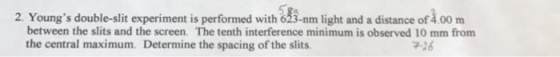 2. Youngs double-slit experiment is performed with 633-nm light and a distance of loo m between the slits and the screen. The tenth interference minimum is observed 10 mm from the central maximum. Determine the spacing of the slits.