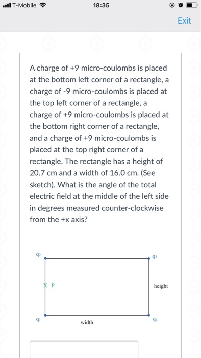 ll T-Mobile 18:35 Exit A charge of +9 micro-coulombs is placed at the bottom left corner of a rectangle, a charge of -9 micro-coulombs is placed at the top left corner of a rectangle, a charge of +9 micro-coulombs is placed at the bottom right corner of a rectangle, and a charge of +9 micro-coulombs is placed at the top right corner of a rectangle. The rectangle has a height of 20.7 cm and a width of 16.0 cm. (See sketch). What is the angle of the total electric field at the middle of the left side in degrees measured counter-clockwise from the +x axis? q2 q3 height q4 width