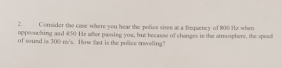 2. Consider the case where you hear the police siren at a frequency of 800 approaching and 450 Hz after passing you, but because of changes in the atmosphere, the speed of sound is 300 m/s. How fast is the police traveling?