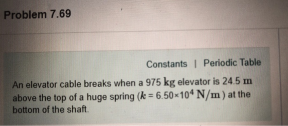 Problem 7.69 Constants | Periodic Table elevator cable breaks when a 975 kg elevator is 24.5 m above the top of a huge spring (k 6.50-104 N/m) at the bottom of the shaft