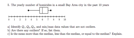 5. The yearly number of homicides in a small Bay Area city in the past 10 years 0 2 34 5 6 78 9 10 a) Identify Q1, Q2, Q3, and min/max data values that are not outliers. b) Are there any outliers? If so, list them. c) Is the mean more than the median, less than the median, or equal to the median? Explain