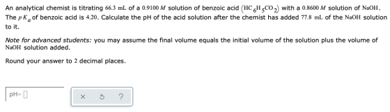 An analytical chemist is titrating 66.3 mL of a 0.9100 M solution of benzoic acid (HCH,CO2) with a 0.8600 M solution of NaOH.