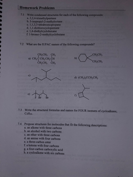 Homework Problems 7.1 Write condensed structures for each of the following compounds: a. 2,2,4-trimethylpentane b. 5-isopropy