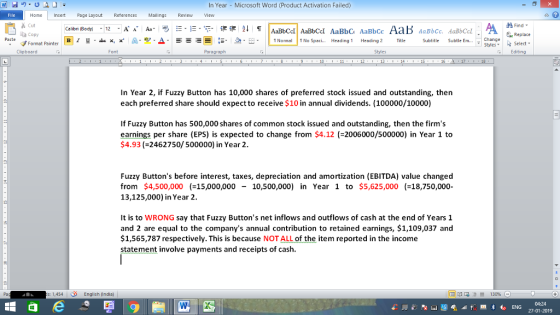 In Year Microsoft Word (Product Activation Failed) File Home nert Page Layout Reterences Mallings Review ew Cut Paste Copy Clipboard Find- B 1 y-ex: x a-豐_a. change Select --= ! E . n Normal No Spaci Heading 1 Heading 2 Title Subtitle Subtle Em , S angeReplace Format Painter Font Paragraph Styles Editing 13 16 In Year 2, if Fuzzy Button has 10,000 shares of preferred stock issued and outstanding, then each preferred share should expect to receive $10 in annual dividends. (100000/10000) If Fuzzy Button has 500,000 shares of common stock issued and outstanding, then the firms earnings per share (EPS) is expected to change from $4.12 (2006000/500000) in Year 1 to 4.93 (-2462750/500000) in Year 2 Fuzzy Buttons before interest, taxes, depreciation and amortization (EBITDA) value changed from $4,500,00015,000,000 10,500,000) in Year 1 to $5,625,000(-18,750,000 13,125,000) in Year 2 It is to WRONG say that Fuzzy Buttons net inflows and outflows of cash at the end of Years 1 and 2 are equal to the companys annual contribution to retained earnings, $1,109,037 and $1,565,787 respectively. This is because NOT ALL of the item reported in the income statement involve payments and receipts of cash Pa s: 1,454 丨 English 0ndia) | 04:24 27-01-2019