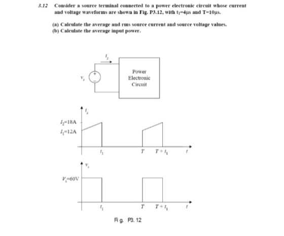 3.12 Consider a source terminal connected to a power electronic circuit whose current and voltage waveforms are shown in Fig. P3.12, with t-4us and T-10us. (a) Calculate the average and rms source current and source voltage values (b) Caleulate the average input power Power Electronic Circuit -18A 4-12A Fig、 P3.12