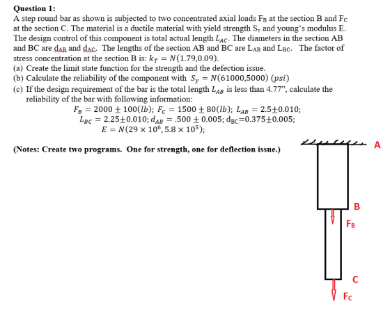 Question 1: A step round bar as shown is subjected to two concentrated axial loads Fa at the section B and Fc at the section C. The material is a ductile material with yield strength Sy and youngs modulus E The design control of this component is total actual length Lac. The diameters in the section AB and BC are dAB, and dac. The lengths of the section AB and BC are LAB and LBc. The factor of stress concentration at the section B is: kr N(1.79,0.09). (a) Create the limit state function for the strength and the defection issue. (b) Calculate the reliability of the component with Sy N(61000,5000) (psi) (c) If the design requirement of the bar is the total length LaB is less than 4.77, calculate the reliability of the bar with following information: Fa = 2000 ± 100(lb): Fc = 1500 ±80(1b); LAB?2.5±0.010; LBc 2.25+0.010; dAB .500 t0.005; dBC 0.375+0.005; E N(29 × 106, 5.8 x 105); A. (Notes: Create two programs. One for strength, one for deflection issue.) FB Fc