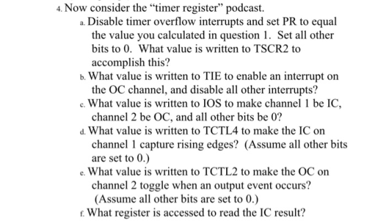 4. Now consider the timer register podcast. a. Disable timer overflow interrupts and set PR to equal the value you calculated in question 1. Set all other bits to 0. What value is written to TSCR2 to accomplish this? b. What value is written to TIE to enable an interrupt on c. What value is written to IOS to make channel 1 be IC, d. What value is written to TCTL4 to make the IC on the OC channel, and disable all other interrupts? channel 2 be OC, and all other bits be 0? channel 1 capture rising edges? (Assume all other bits are set to 0.) e. What value is written to TCTL2 to make the OC on channel 2 toggle when an output event occurs? (Assume all other bits are set to 0.) r. What register is accessed to read the IC result?