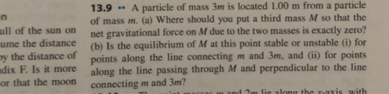 particle 13.9 A particle of mass 3m is located 1.00 m from a of mass m. (a) Where should you put a third mass M so that the ull of the sun on net gravitational force on M due to the two masses is exactly zero? ume the distance (b) Is the equilibrium of M at this point stable or unstable () for y the distance of points along the line connecting m and 3m, and (ii) for points dix F. Is it more along the line passing through M and perpendicular to the line or that the moon connecting m and 3m?