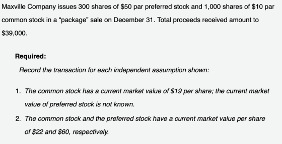 Maxville Company issues 300 shares of $50 par preferred stock and 1,000 shares of $10 par common stock in a package sale on December 31. Total proceeds received amount to $39,000. Required: Record the transaction for each independent assumption shown: 1. The common stock has a current market value of $19 per share; the current market value of preferred stock is not known. 2. The common stock and the preferred stock have a current market value per share of $22 and $60, respectively.