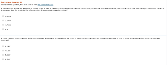 Pre-Lecture Question 11 To answer this question, first click here to view the associated viden A voltmeter has an internal resistance of 10 000 Ω and is used to measure the voltage across a 47.0-Ω resistor that, without the voltmeter connected, has a current of 1.20 A pass through it. How much current is drawn away from the circuit by the voltmeter when it is connected across the resistor? 5.6 mA 1.205 A 4.7 mA 0 A A circuit contains terminals? 100 Ω resistor and a 48.0-V battery. An ammeter is inserted into the circuit to measure the current and has an internal resistance of 0.50 Ω, what is the voltage drop across the ammeter 0.24% 47.8 V 5.00 V ● 0.50V