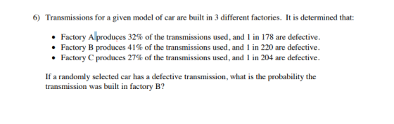 6) Transmissions for a given model of car are built in 3 different factories. It is determined that: . Factory A produces 32% of the transmissions used, and 1 in 178 are defective. . Factory B produces 41% of the transmissions used, and 1 in 220 are defective. . Factory C produces 27% of the transmissions used, and l in 204 are defective. If a randomly selected car has a defective transmission, what is the probability the transmission was built in factory B?
