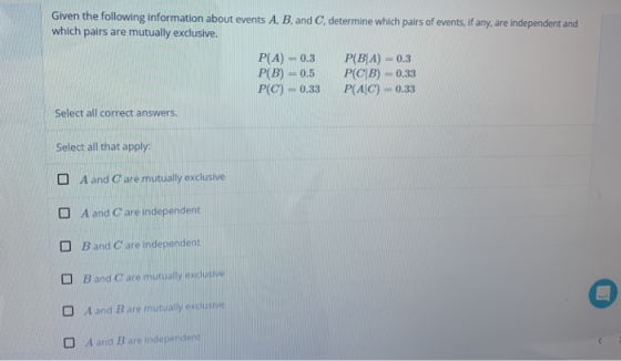 Given the following information about events A, B. and C, determine which pairs of events,if any, are independent and which pairs are mutually exclusive. P(A)-0.3 P(BIA) 0.3 P(B)0.5 P(CB) 0.33 P(C) 0.33 P(AIC)-0.33 Select all correct answers. Select all that apply: A and Care mutually exclusive D A and Care independent O Band C are independent 0 Band C are mutually exclusive D Aand B are mutualy exclusive A and B are independ