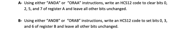 A- Using either “ANDA” or “ORAA” instructions, write an HCS12 code to clear bits 0, 2,5, and 7 of register A and leave all ot