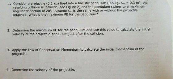 1. Consider a projectile (0.1 kg) fired into a ballistic pendulum (0.5 kg, rm 0.3 m), the resulting collision is inelastic (see Figure 2) and the pendulum swings to a maximum angular deflection of 20°. Assume rom is the same with or without the projectile attached. What is the maximum PE for the pendulum? 2. Determine the maximum KE for the pendulum and use this value to calculate the initial velocity of the projectile-pendulum just after the collision. 3. Apply the Law of Conservation Momentum to calculate the initial momentum of the projectile. 4. Determine the velocity of the projectile.