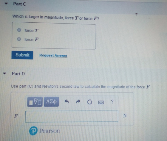 Part C Which is larger in magnitude, force T or force F? O force T O force F Submit Request Answer Part D Use part (C) and Newtons second law to calculate the magnitude of the force F Pears