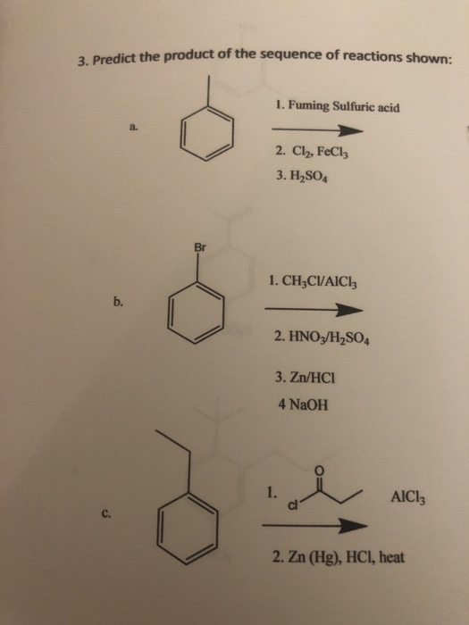3. Predict the product of the sequence of reactions shown: 1. Fuming Sulfuric acid a. 2. Cl2, FeCl3 3. H2SO4 Br 1. CH CVAICls b. 2. HNO3/H2SO4 3. Zn/HCI 4 NaOH tAICI, 1. AlCl3 cl c. 2. Zn (Hg), HCl, heat