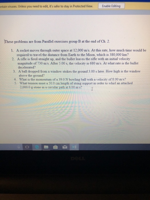 ontain viruses. Unless you need to edit, its safer to stay in Protected View. ntain viruses. Unlessyou need to edit ftstcted View. Enable Editing Editing These problems are from Parallel exercises group B at the end of Ch. 2. A rocket moves through outer space at 12,000 m/s. At this rate, how much time would be required to travel the distance from Earth to the Moon, which is 380,000 km? A rifle is fired straight up, and the bullet leaves the rifle with an initial velocity magnitude of 730 m/s. After 5.00 s, the velocity is 680 m/s. At what rate is the bullet decelerated? A ball dropped from a window strikes the ground 3.00 s later. How high is the window 1. 2. 3. above the ground? 4. What is the momentum of a 39.0 N bowling ball with a velocity of 8.00 m/s? 5. What tension must a 50.0 cm length of string support in order to whirl an attached 2,000.0 g stone in a circular path at 6.00 m/s? 0