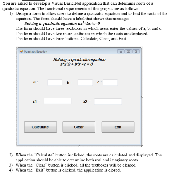 You are asked to develop a Visual Basic Net application that can determine roots of a requirements of this project are as follows: 1) Design a form to allow users to define a quadratic equation and to find the roots of the equation. The form should have a label that shows this message: Solving a quadratic equation ax2+bx+c=0 The form should have three textboxes in which users enter the values of a, b, and c The form should have two more textboxes in which the roots are displayed. The form should have three buttons: Calculate, Clear, and Exit Quadratic Equation E3 Solving a quadratic equation aX2 + b*x +c = 0 lol 04 Clear Exit 2) When the Calculate button is clicked, the roots are calculated and displayed. The application should be able to determine both real and imaginary roots. 3) When the Clear button is clicked, all the textboxes will be cleared. 4) When the Exit button is clicked, the application is closed.