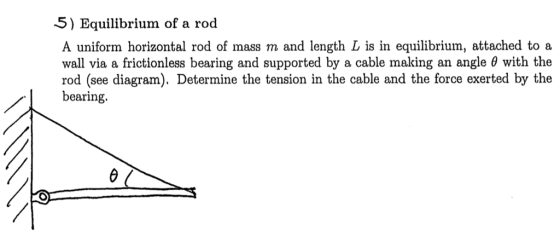 5) Equilibrium of a rod A uniform horizontal rod of mass m and length L is in equilibrium, attached to a wall via a frictionless bearing and supported by a cable making an angle ? with the rod (see diagram). Determine the tension in the cable and the force exerted by the bearing.