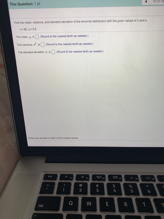 16 of 1e This Question: 1 pt Find the mean, variance, and standard deviation of the binomial distribution with the given values of n and p n80, p 0.6 The mean, p Round to the nearest tenth as needed) The variance. σ2.is®(Round to the nearest tenth as needed.) The standard deviation, σ, is[ (Round to the nearest tenth as needed.) Enter your answer in each of the answer boxes 2 3 4 5 6 tab