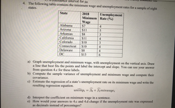 ys 70 eoni idence interval for μο 4. The following table contains the minimum wage and unemployment rates for a sample of eight states. State 2018 Unemployment | Minimum | Rate (96) Wage Alabama Arizona Arkansas S7 $11 $8 California $11 4 Colorado $10 Connecticut $10 $8 $13 Delaware DC 4 Graph unemployment and minimum wage, with unemployment on the vertical axis. Draw a line that best fits the points and label the intercept and slope. You can use your answer from question 4.c for these labels. a) b) Compute the sample variance of unemployment and minimum wage and compute their covariance. Estimate the regression of a states unemployment rate on its minimum wage and write the resulting regression equation c) unempi = At Aminteagei d) e) Interpret the coefficient on minimum wage in a sentence. How would your answers to 4.c and 4.d change if the unemployment rate was expressed as decimals instead of percentages?
