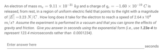 An electron of mass me 9.11 x 10-31 kg and a charge of ge-1.60 x 10-19 C is released, from rest, in a region of uniform electric field that points to the right with a magnitude of E 3.23 N/C. How long does it take for the electron to reach a speed of 2.64 x 10 m/s? Assume the experiment is performed in a vacuum and that you can ignore the effects of gravity and friction. Give you answer in seconds using the exponential form (.e., use 1.23e-4 to represent 123.4 microseconds rather than 0.0001234). 4 Enter answer here seconds