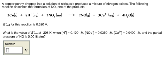 A copper penny dropped into a solution of nitric acid produces a mixture of nitrogen oxides. The following reaction describes the formation of NO, one of the products E cell for this reaction is 0.620 V 0.0350 M, Icu2 0.0400 M, and the partia at 208 K, when [H+] What is the value of E 0.100 M, [NO3 pressure of NO is 0.0018 atm? Number