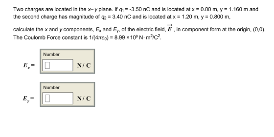 Two charges are located in the x-y plane. If q1-3.50 nC and is located at x 0.00 m, y 1.160 m and the second charge has magnitude of q2 3.40 nC and is located at x 1.20 m, y 0.800 m, calculate the x and y components, Ex and Ey, of the electric field, E, in component form at the origin, (0,0) The Coulomb Force constant is 1/(4тео,-8.998 109 N. m2/C2 Number N/ C Number N/C