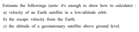 Estimate the followings (note: its enough to show how to calculate) : a) velocity of an Earth satellite in a low-altitude or